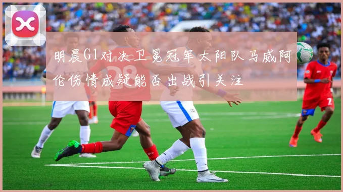 明晨G1对决卫冕冠军太阳队马威阿伦伤情成疑能否出战引关注
