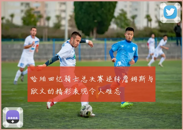 哈珀回忆骑士总决赛逆转詹姆斯与欧文的精彩表现令人难忘