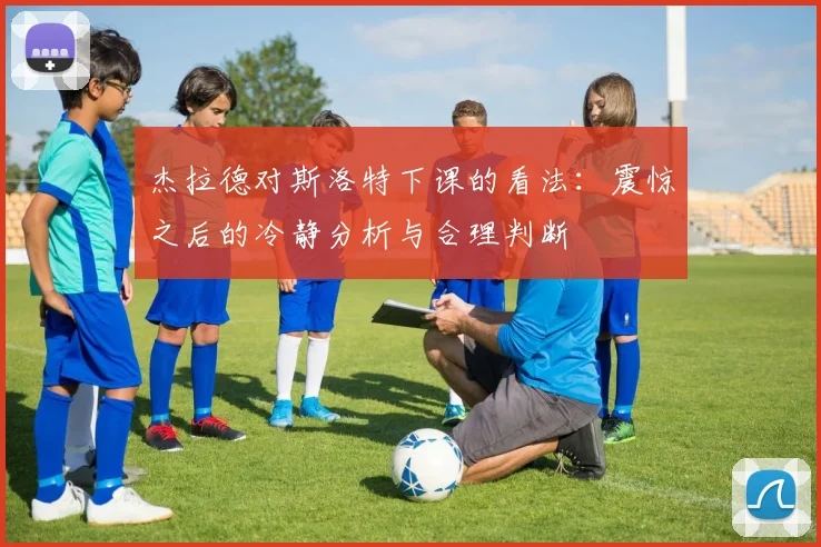杰拉德对斯洛特下课的看法：震惊之后的冷静分析与合理判断