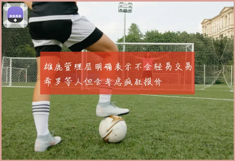 雄鹿管理层明确表示不会轻易交易希罗等人但会考虑疯狂报价
