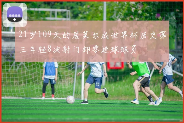 21岁109天的居莱尔成世界杯历史第三年轻8次射门却零进球球员