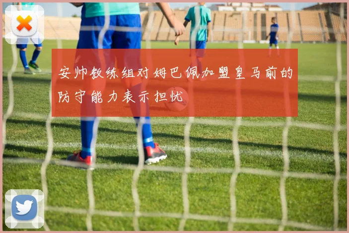 安帅教练组对姆巴佩加盟皇马前的防守能力表示担忧