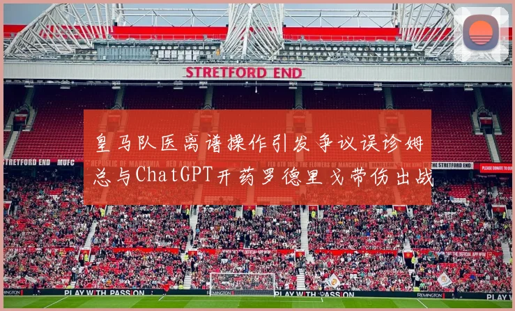 皇马队医离谱操作引发争议误诊姆总与ChatGPT开药罗德里戈带伤出战
