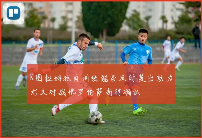 K图拉姆独自训练能否及时复出助力尤文对战佛罗伦萨尚待确认