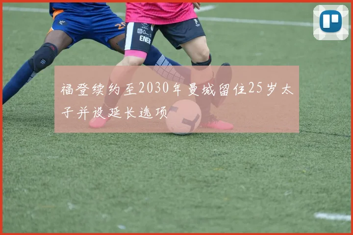福登续约至2030年曼城留住25岁太子并设延长选项