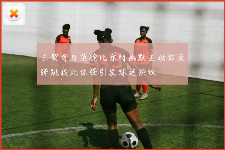 东契奇与范德比尔特幽默互动你没弹跳我比你强引发球迷热议
