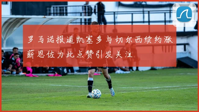 罗马诺报道凯塞多与切尔西续约涨薪恩佐为此点赞引发关注