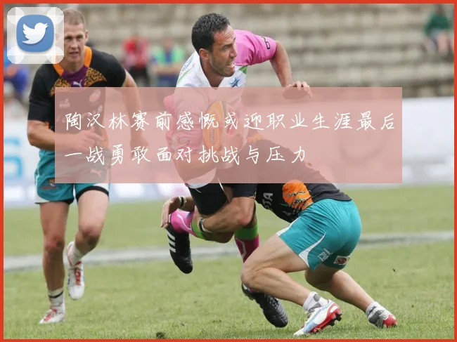 陶汉林赛前感慨或迎职业生涯最后一战勇敢面对挑战与压力