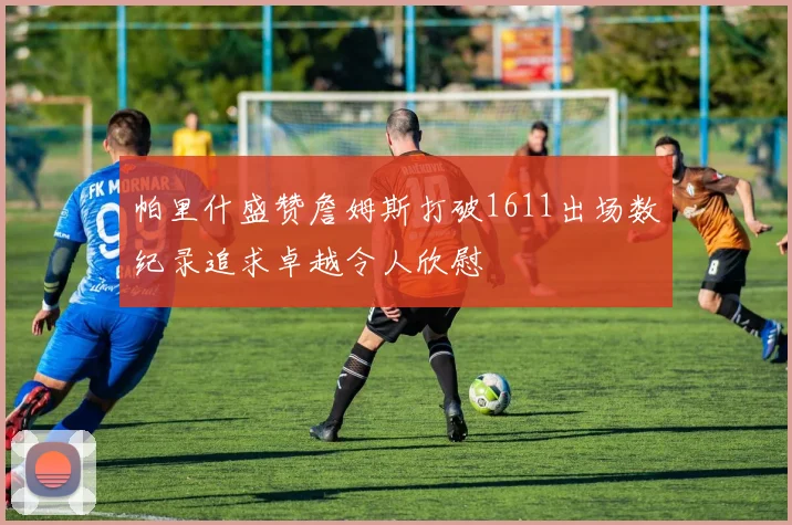 帕里什盛赞詹姆斯打破1611出场数纪录追求卓越令人欣慰