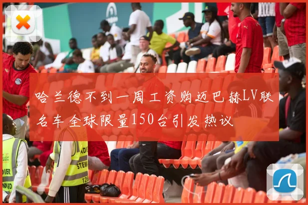哈兰德不到一周工资购迈巴赫LV联名车全球限量150台引发热议