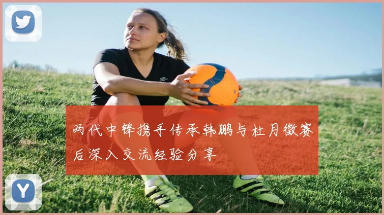 两代中锋携手传承韩鹏与杜月徵赛后深入交流经验分享