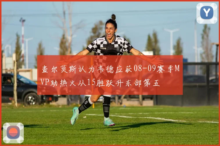 查尔莫斯认为韦德应获08-09赛季MVP助热火从15胜跃升东部第五