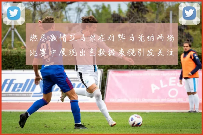 燃尽激情亚马尔在对阵马竞的两场比赛中展现出色数据表现引发关注
