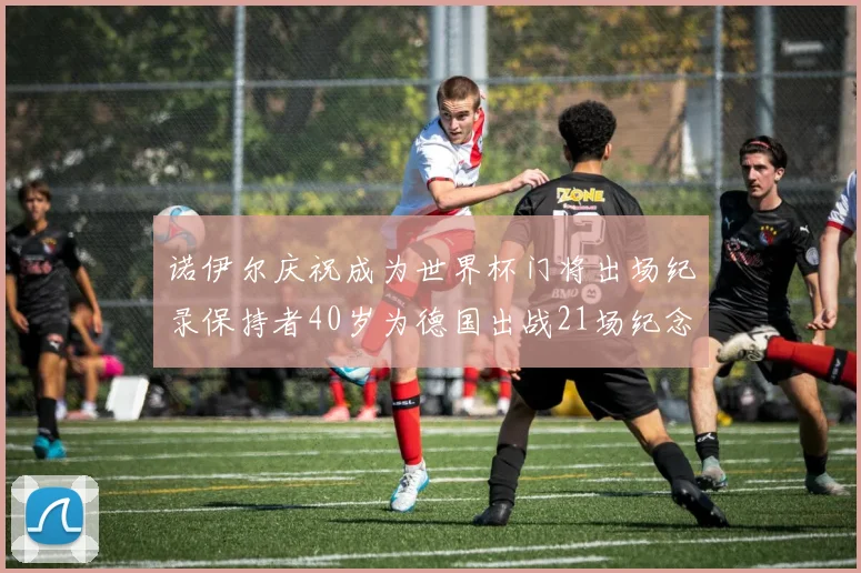 诺伊尔庆祝成为世界杯门将出场纪录保持者40岁为德国出战21场纪念照曝光