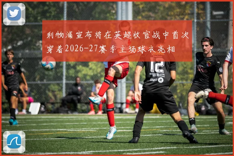 利物浦宣布将在英超收官战中首次穿着2026-27赛季主场球衣亮相