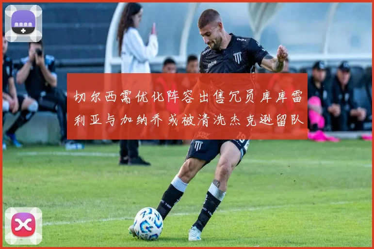 切尔西需优化阵容出售冗员库库雷利亚与加纳乔或被清洗杰克逊留队
