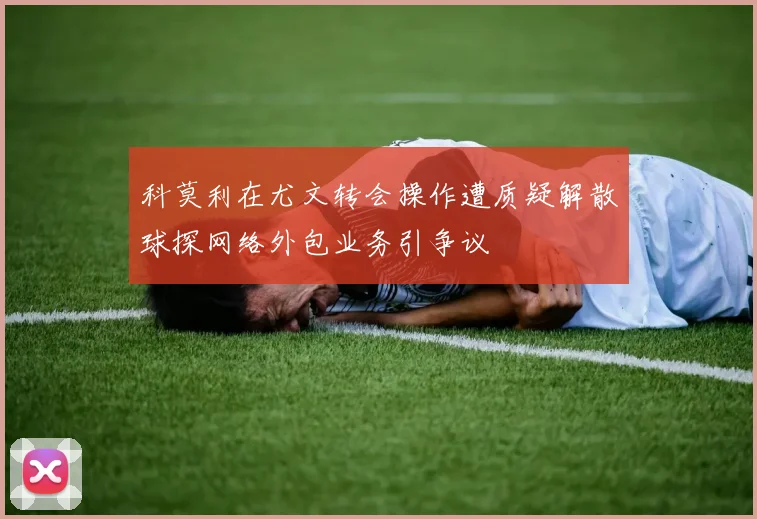 科莫利在尤文转会操作遭质疑解散球探网络外包业务引争议